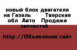 новый блок двигателя на Газель 402 - Тверская обл. Авто » Продажа запчастей   